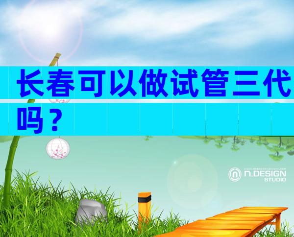 长春可以做试管三代吗？