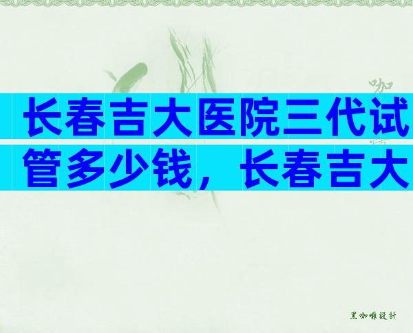 长春吉大医院三代试管多少钱，长春吉大医院三代试管多少钱一次