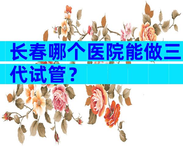 长春哪个医院能做三代试管？