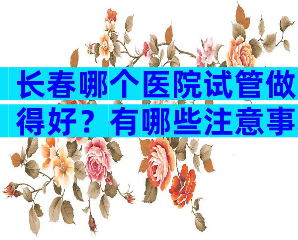 长春哪个医院试管做得好？有哪些注意事项