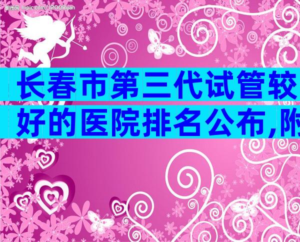 长春市第三代试管较好的医院排名公布,附医院成功率。