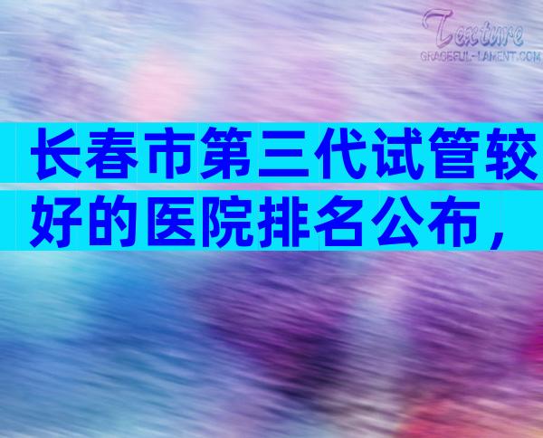 长春市第三代试管较好的医院排名公布，附医院成功率。