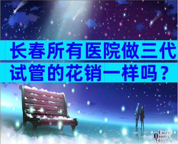 长春所有医院做三代试管的花销一样吗？试管婴儿全部价格费用参考！