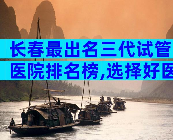 长春最出名三代试管医院排名榜,选择好医院就看这里