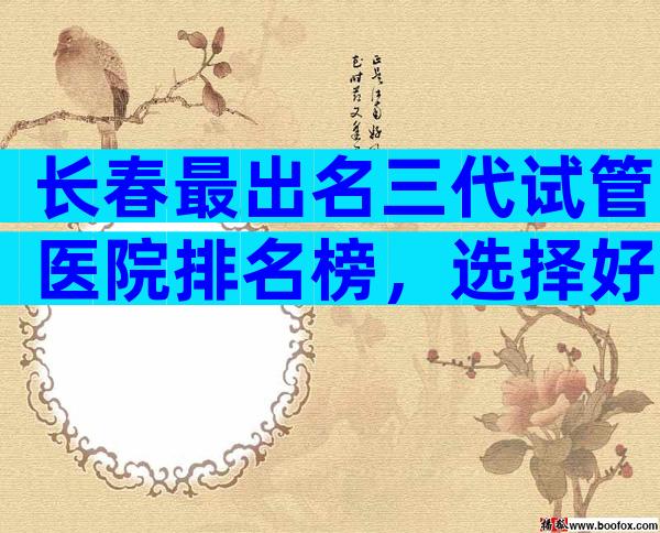 长春最出名三代试管医院排名榜，选择好医院就看这里