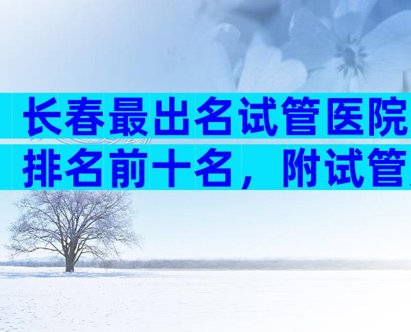 长春最出名试管医院排名前十名，附试管成功率预估表