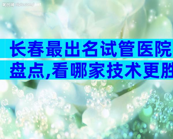 长春最出名试管医院盘点,看哪家技术更胜一筹