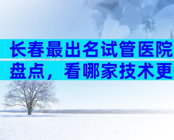 长春最出名试管医院盘点，看哪家技术更胜一筹