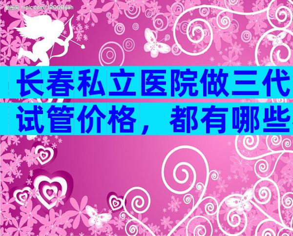 长春私立医院做三代试管价格，都有哪些花销？