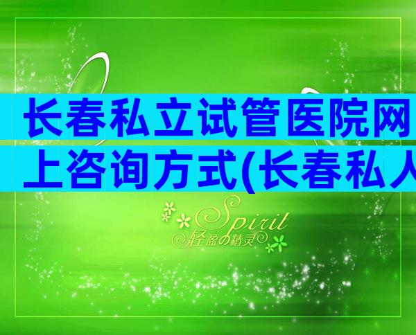 长春私立试管医院网上咨询方式(长春私人试管机构哪家好)