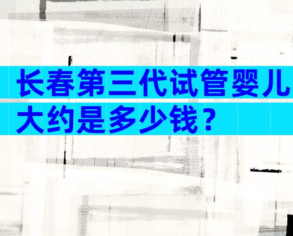 长春第三代试管婴儿大约是多少钱？