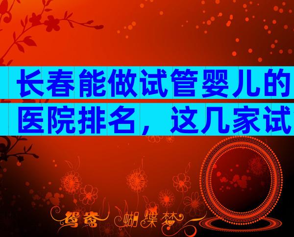 长春能做试管婴儿的医院排名，这几家试管医院不错！