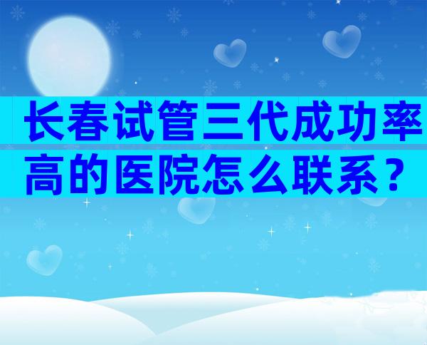 长春试管三代成功率高的医院怎么联系？哪家医院排名好
