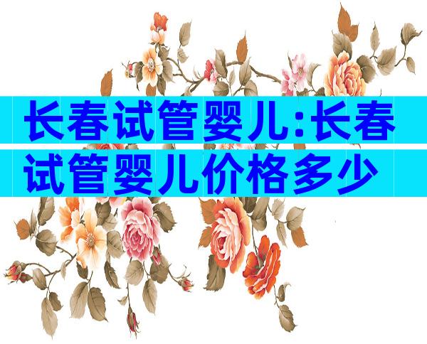 长春试管婴儿:长春试管婴儿价格多少