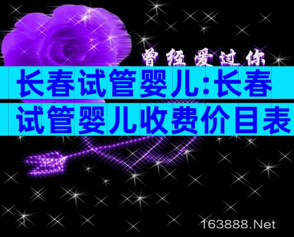 长春试管婴儿:长春试管婴儿收费价目表