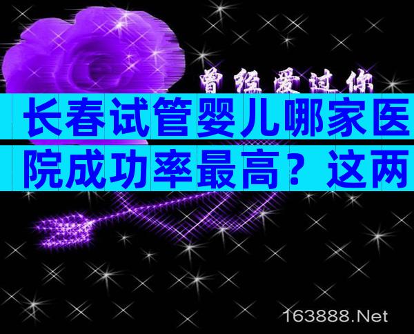 长春试管婴儿哪家医院成功率最高？这两家了解一下