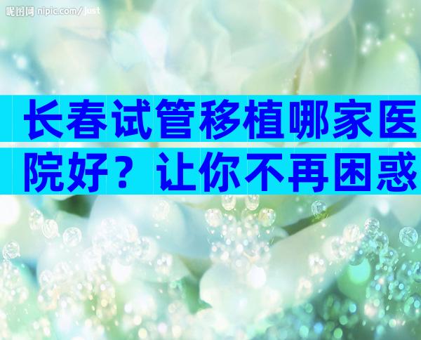 长春试管移植哪家医院好？让你不再困惑