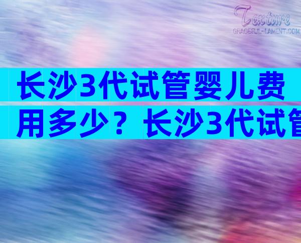 长沙3代试管婴儿费用多少？长沙3代试管婴儿费用多少钱？