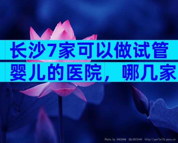 长沙7家可以做试管婴儿的医院，哪几家医院可以做三代试管婴儿？