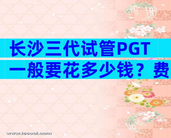 长沙三代试管PGT一般要花多少钱？费用明细一览