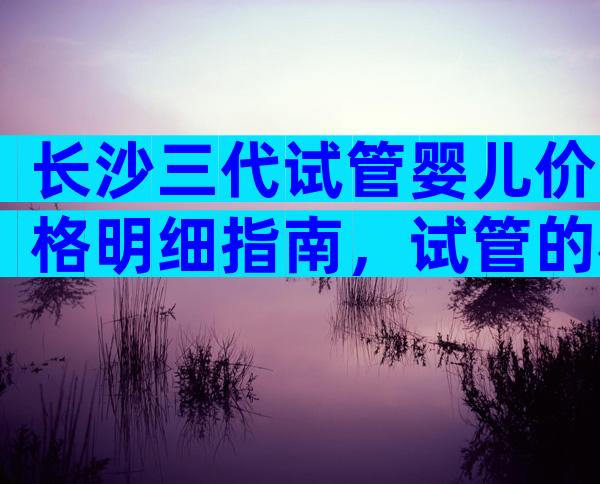 长沙三代试管婴儿价格明细指南，试管的机构列表