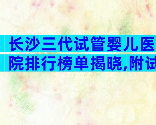 长沙三代试管婴儿医院排行榜单揭晓,附试管费用明细详解!