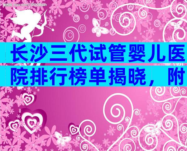 长沙三代试管婴儿医院排行榜单揭晓，附试管费用明细详解！