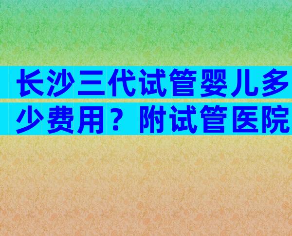 长沙三代试管婴儿多少费用？附试管医院明细