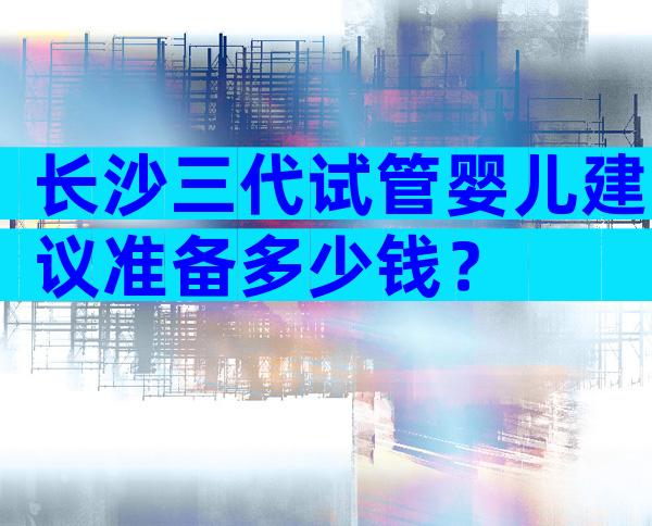 长沙三代试管婴儿建议准备多少钱？