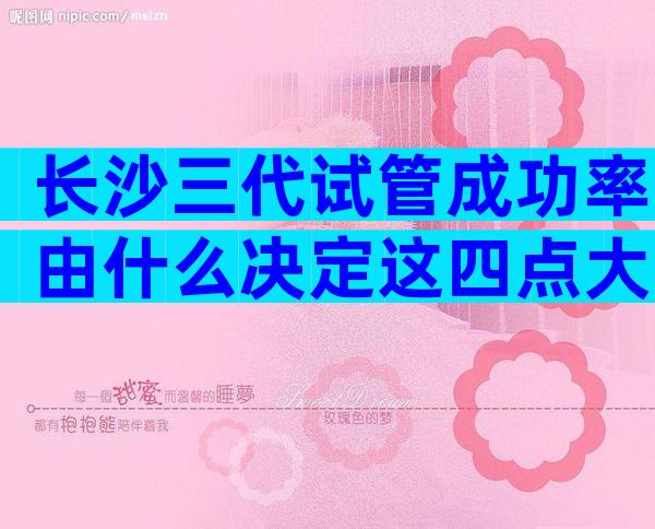 长沙三代试管成功率由什么决定这四点大大提高成功率
