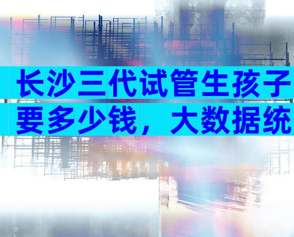 长沙三代试管生孩子要多少钱，大数据统计平均花费20万以上