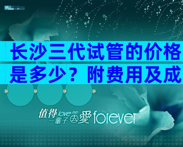 长沙三代试管的价格是多少？附费用及成功率参考