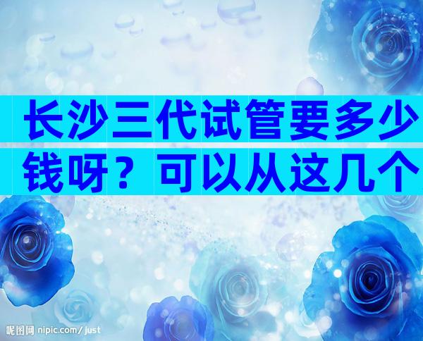 长沙三代试管要多少钱呀？可以从这几个方面下手