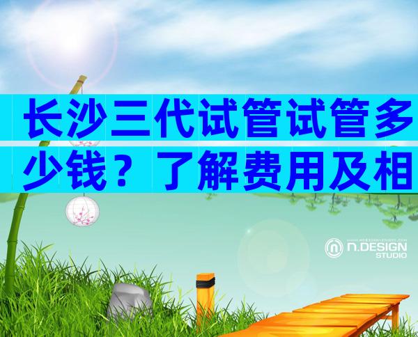 长沙三代试管试管多少钱？了解费用及相关信息