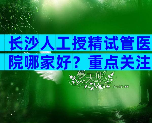 长沙人工授精试管医院哪家好？重点关注哪些方面