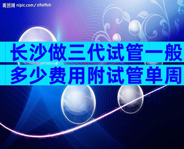 长沙做三代试管一般多少费用附试管单周期费用表