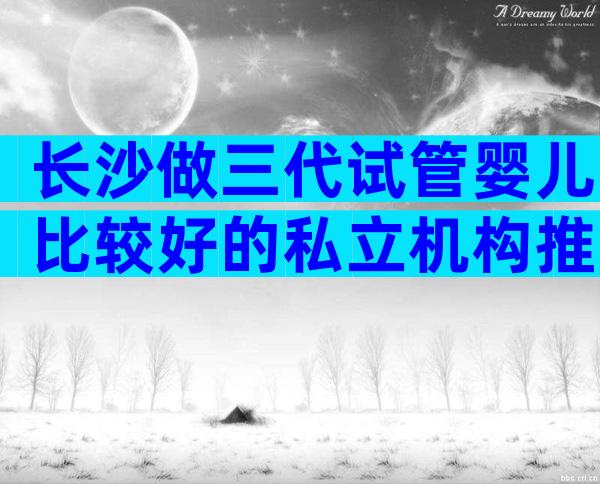 长沙做三代试管婴儿比较好的私立机构推荐，公立医院能做吗？
