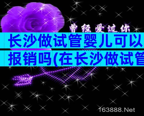 长沙做试管婴儿可以报销吗(在长沙做试管婴儿多少钱)