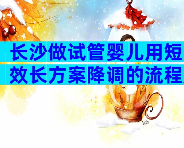 长沙做试管婴儿用短效长方案降调的流程是什么？
