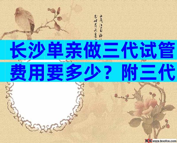 长沙单亲做三代试管费用要多少？附三代试管医院