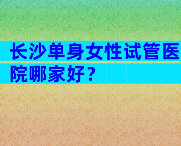 长沙单身女性试管医院哪家好？