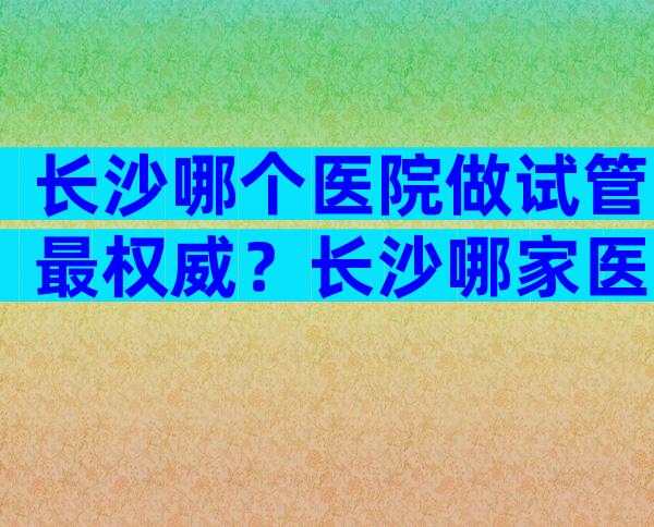 长沙哪个医院做试管最权威？长沙哪家医院做试管成功率高？