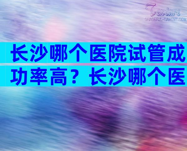 长沙哪个医院试管成功率高？长沙哪个医院试管成功率高点？