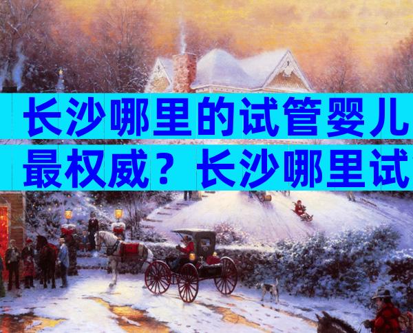 长沙哪里的试管婴儿最权威？长沙哪里试管婴儿好？