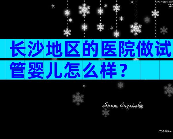 长沙地区的医院做试管婴儿怎么样？