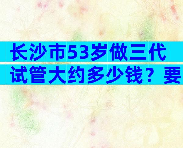 长沙市53岁做三代试管大约多少钱？要贵一些么？
