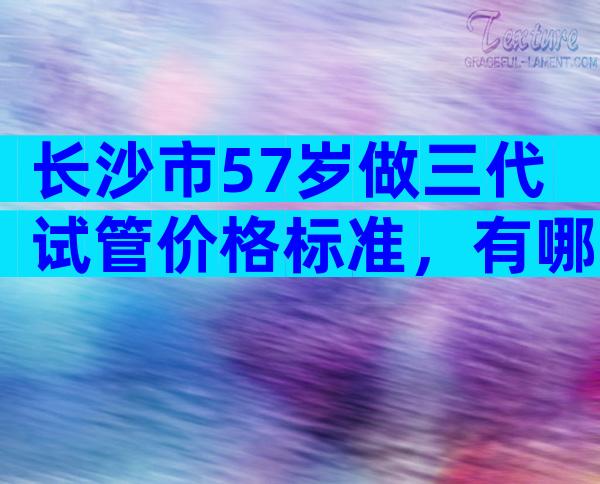 长沙市57岁做三代试管价格标准，有哪些先进技术