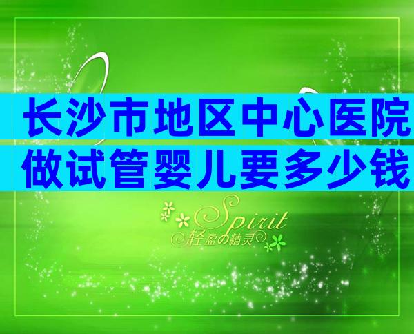 长沙市地区中心医院做试管婴儿要多少钱？费用6万够吗