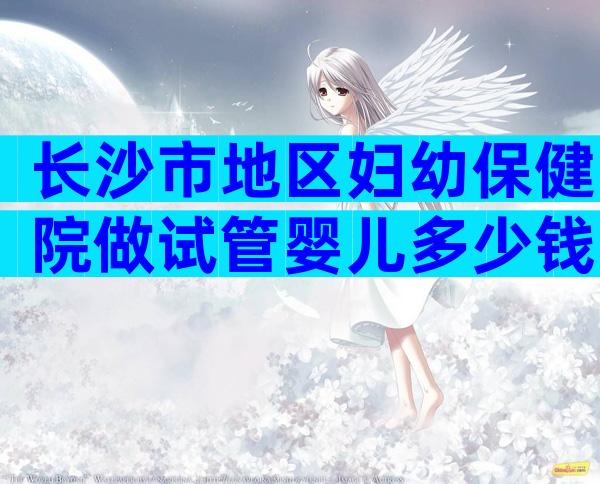 长沙市地区妇幼保健院做试管婴儿多少钱？