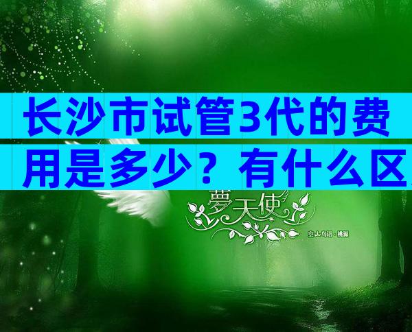 长沙市试管3代的费用是多少？有什么区别
